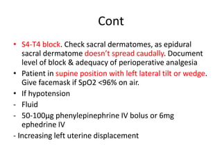 Cont
• S4-T4 block. Check sacral dermatomes, as epidural
sacral dermatome doesn’t spread caudally. Document
level of block & adequacy of perioperative analgesia
• Patient in supine position with left lateral tilt or wedge.
Give facemask if SpO2 <96% on air.
• If hypotension
- Fluid
- 50-100μg phenylepinephrine IV bolus or 6mg
ephedrine IV
- Increasing left uterine displacement
 
