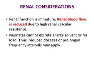RENAL CONSIDERATIONS
• Renal function is immature. Renal blood flow
is reduced due to high renal vascular
resistance.
• Neonates cannot excrete a large solvent or Na
load. Thus, reduced dosages or prolonged
frequency intervals may apply.
 