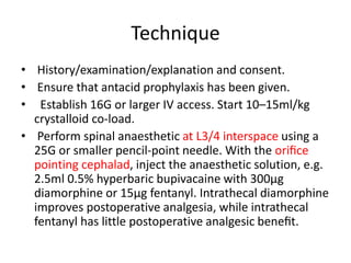 Technique
• History/examination/explanation and consent.
• Ensure that antacid prophylaxis has been given.
• Establish 16G or larger IV access. Start 10–15ml/kg
crystalloid co-load.
• Perform spinal anaesthetic at L3/4 interspace using a
25G or smaller pencil-point needle. With the oriﬁce
pointing cephalad, inject the anaesthetic solution, e.g.
2.5ml 0.5% hyperbaric bupivacaine with 300µg
diamorphine or 15µg fentanyl. Intrathecal diamorphine
improves postoperative analgesia, while intrathecal
fentanyl has little postoperative analgesic beneﬁt.
 