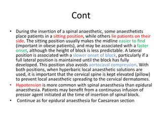 Cont
• During the insertion of a spinal anaesthetic, some anaesthetists
place patients in a sitting position, while others lie patients on their
side. The sitting position usually makes the midline easier to ﬁnd
(important in obese patients), and may be associated with a faster
onset, although the height of block is less predictable. A lateral
position is associated with a slower onset of block, particularly if a
full lateral position is maintained until the block has fully
developed. This position also avoids aortocaval compression. With
both positions, when hyperbaric local anaesthetic solutions are
used, it is important that the cervical spine is kept elevated (pillow)
to prevent local anaesthetic spreading to the cervical dermatomes.
• Hypotension is more common with spinal anaesthesia than epidural
anaesthesia. Patients may beneﬁt from a continuous infusion of
pressor agent initiated at the time of insertion of spinal block.
• Continue as for epidural anaesthesia for Caesarean section
 