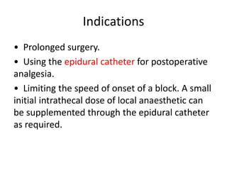 Indications
• Prolonged surgery.
• Using the epidural catheter for postoperative
analgesia.
• Limiting the speed of onset of a block. A small
initial intrathecal dose of local anaesthetic can
be supplemented through the epidural catheter
as required.
 