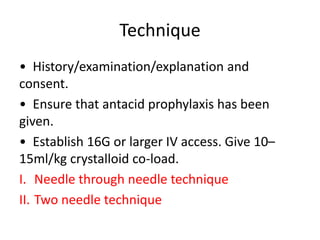 Technique
• History/examination/explanation and
consent.
• Ensure that antacid prophylaxis has been
given.
• Establish 16G or larger IV access. Give 10–
15ml/kg crystalloid co-load.
I. Needle through needle technique
II. Two needle technique
 