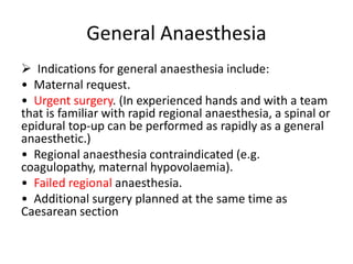 General Anaesthesia
 Indications for general anaesthesia include:
• Maternal request.
• Urgent surgery. (In experienced hands and with a team
that is familiar with rapid regional anaesthesia, a spinal or
epidural top-up can be performed as rapidly as a general
anaesthetic.)
• Regional anaesthesia contraindicated (e.g.
coagulopathy, maternal hypovolaemia).
• Failed regional anaesthesia.
• Additional surgery planned at the same time as
Caesarean section
 
