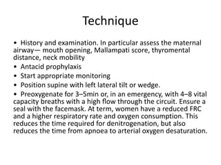 Technique
• History and examination. In particular assess the maternal
airway— mouth opening, Mallampati score, thyromental
distance, neck mobility
• Antacid prophylaxis
• Start appropriate monitoring
• Position supine with left lateral tilt or wedge.
• Preoxygenate for 3–5min or, in an emergency, with 4–8 vital
capacity breaths with a high ﬂow through the circuit. Ensure a
seal with the facemask. At term, women have a reduced FRC
and a higher respiratory rate and oxygen consumption. This
reduces the time required for denitrogenation, but also
reduces the time from apnoea to arterial oxygen desaturation.
 