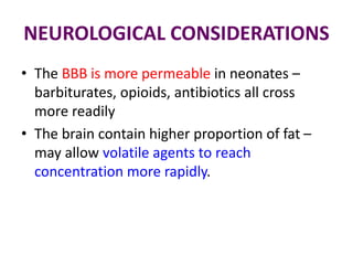 NEUROLOGICAL CONSIDERATIONS
• The BBB is more permeable in neonates –
barbiturates, opioids, antibiotics all cross
more readily
• The brain contain higher proportion of fat –
may allow volatile agents to reach
concentration more rapidly.
 