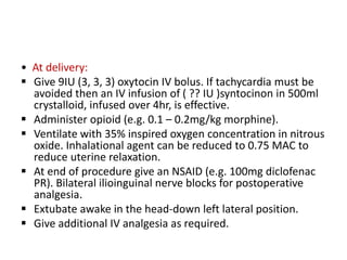 • At delivery:
 Give 9IU (3, 3, 3) oxytocin IV bolus. If tachycardia must be
avoided then an IV infusion of ( ?? IU )syntocinon in 500ml
crystalloid, infused over 4hr, is effective.
 Administer opioid (e.g. 0.1 – 0.2mg/kg morphine).
 Ventilate with 35% inspired oxygen concentration in nitrous
oxide. Inhalational agent can be reduced to 0.75 MAC to
reduce uterine relaxation.
 At end of procedure give an NSAID (e.g. 100mg diclofenac
PR). Bilateral ilioinguinal nerve blocks for postoperative
analgesia.
 Extubate awake in the head-down left lateral position.
 Give additional IV analgesia as required.
 