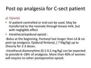 Post op analgesia for C-sect patient
a) Opioids
• IV patient-controlled or oral can be used. May be
transferred to the neonate through breast milk, but
with negligible effect
• Intrathecal/epidural opioid :
-Bolus at the beginning, Fentanyl last longer than LA & no
post-op analgesia. Epidural fentanyl, ( ? Mg/kg) up to
2hourly for 2-3 doses.
-Intrathecal diamorphine (0.1-0.2 mg/kg) can be expected
to provide 6–18hr of analgesia. More than 40% of women
will require no other postoperative opioid.
 