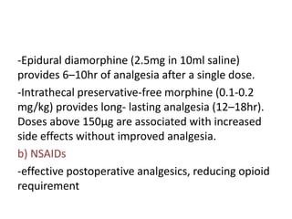-Epidural diamorphine (2.5mg in 10ml saline)
provides 6–10hr of analgesia after a single dose.
-Intrathecal preservative-free morphine (0.1-0.2
mg/kg) provides long- lasting analgesia (12–18hr).
Doses above 150µg are associated with increased
side effects without improved analgesia.
b) NSAIDs
-effective postoperative analgesics, reducing opioid
requirement
 