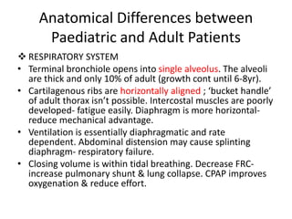 Anatomical Differences between
Paediatric and Adult Patients
 RESPIRATORY SYSTEM
• Terminal bronchiole opens into single alveolus. The alveoli
are thick and only 10% of adult (growth cont until 6-8yr).
• Cartilagenous ribs are horizontally aligned ; ‘bucket handle’
of adult thorax isn’t possible. Intercostal muscles are poorly
developed- fatigue easily. Diaphragm is more horizontal-
reduce mechanical advantage.
• Ventilation is essentially diaphragmatic and rate
dependent. Abdominal distension may cause splinting
diaphragm- respiratory failure.
• Closing volume is within tidal breathing. Decrease FRC-
increase pulmonary shunt & lung collapse. CPAP improves
oxygenation & reduce effort.
 