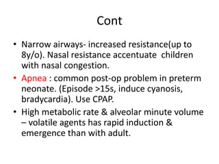 Cont
• Narrow airways- increased resistance(up to
8y/o). Nasal resistance accentuate children
with nasal congestion.
• Apnea : common post-op problem in preterm
neonate. (Episode >15s, induce cyanosis,
bradycardia). Use CPAP.
• High metabolic rate & alveolar minute volume
– volatile agents has rapid induction &
emergence than with adult.
 