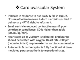 Cardiovascular System
• PVR falls in response to rise PaO2 & fall in PaCO2.
closure of foramen ovale & ductus arteriosus- lead to
pulmonary HPT & right to left shunt.
• Small ventricle- reduced contractile mass & poor
ventricular compliance. CO is higher than adult
(200ml/kg/min).
• Heart rates up to 200bpm is tolerated. Bradycardia
should be treated with oxygen. Heart rate <60bpm
(neonate, infant) require external cardiac compression.
• Autonomic & baroreceptor is fully functional at term,
mediated parasympathetic tone predominates.
 