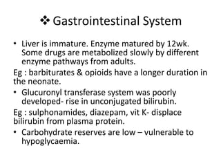 Gastrointestinal System
• Liver is immature. Enzyme matured by 12wk.
Some drugs are metabolized slowly by different
enzyme pathways from adults.
Eg : barbiturates & opioids have a longer duration in
the neonate.
• Glucuronyl transferase system was poorly
developed- rise in unconjugated bilirubin.
Eg : sulphonamides, diazepam, vit K- displace
bilirubin from plasma protein.
• Carbohydrate reserves are low – vulnerable to
hypoglycaemia.
 