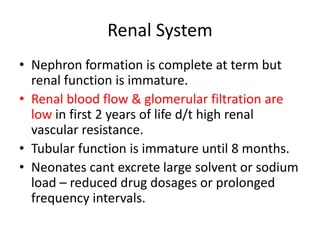 Renal System
• Nephron formation is complete at term but
renal function is immature.
• Renal blood flow & glomerular filtration are
low in first 2 years of life d/t high renal
vascular resistance.
• Tubular function is immature until 8 months.
• Neonates cant excrete large solvent or sodium
load – reduced drug dosages or prolonged
frequency intervals.
 