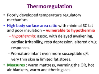 Thermoregulation
• Poorly developed temperature regulatory
mechanism
• High body surface area ratio with minimal SC fat
and poor insulation – vulnerable to hypothermia
- Hypothermia: assoc. with delayed awakening,
cardiac irritability, resp depression, altered drug
responses.
- Premature infant even more susceptible d/t
very thin skin & limited fat stores.
• Measures : warm mattress, warming the OR, hot
air blankets, warm anesthetic gases.
 