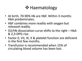 Haematology
• At birth, 70-90% Hb are HbF. Within 3 months
HbA predominates.
• HbF combines more readily with oxygen but
released readily.
• O2/Hb dissociation curve shifts to the right – HbA
& 2,3-DPG rise.
• Factor II, VII, IX, X & platelet function are deficient
in the first few months.
• Transfusion is recommended when 15% of
circulating blood volume has been lost.
 