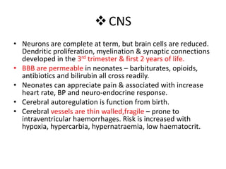 CNS
• Neurons are complete at term, but brain cells are reduced.
Dendritic proliferation, myelination & synaptic connections
developed in the 3rd trimester & first 2 years of life.
• BBB are permeable in neonates – barbiturates, opioids,
antibiotics and bilirubin all cross readily.
• Neonates can appreciate pain & associated with increase
heart rate, BP and neuro-endocrine response.
• Cerebral autoregulation is function from birth.
• Cerebral vessels are thin walled,fragile – prone to
intraventricular haemorrhages. Risk is increased with
hypoxia, hypercarbia, hypernatraemia, low haematocrit.
 