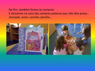 No fim, também fomos às compras: 
E deixamos no saco das compras palavras que não têm preço… 
Amizade, amor, carinho, família… 
 