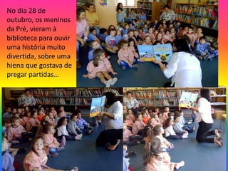 No dia 28 de 
outubro, os meninos 
da Pré, vieram à 
biblioteca para ouvir 
uma história muito 
divertida, sobre uma 
hiena que gostava de 
pregar partidas… 
 