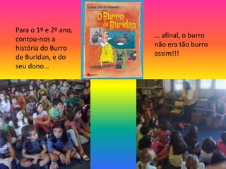 Para o 1º e 2º ano, 
contou-nos a 
história do Burro 
de Buridan, e do 
seu dono… 
… afinal, o burro 
não era tão burro 
assim!!! 
 