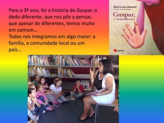 Para o 3º ano, foi a história do Gaspar, o 
dedo diferente, que nos pôs a pensar, 
que apesar de diferentes, temos muito 
em comum… 
Todos nos integramos em algo maior: a 
família, a comunidade local ou um 
país… 
 