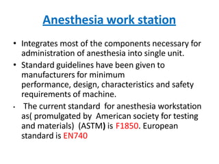 Anesthesia work station
• Integrates most of the components necessary for
administration of anesthesia into single unit.
• Standard guidelines have been given to
manufacturers for minimum
performance, design, characteristics and safety
requirements of machine.
• The current standard for anesthesia workstation
as( promulgated by American society for testing
and materials) (ASTM) is F1850. European
standard is EN740
 