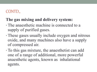 CONTD.,
The gas mixing and delivery system:
• The anaesthetic machine is connected to a
supply of purified gases.
• These gases usually include oxygen and nitrous
oxide, and many machines also have a supply
of compressed air.
• To this gas mixture, the anaesthetist can add
one of a range of additional, more powerful
anaesthetic agents, known as inhalational
agents.
 