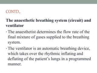 CONTD.,
The anaesthetic breathing system (circuit) and
ventilator
• The anaesthetist determines the flow rate of the
final mixture of gases supplied to the breathing
system.
• The ventilator is an automatic breathing device,
which takes over the rhythmic inflating and
deflating of the patient’s lungs in a programmed
manner.
 