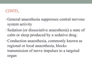 CONTD.,
• General anaesthesia suppresses central nervous
system activity
• Sedation (or dissociative anaesthesia) a state of
calm or sleep produced by a sedative drug.
• Conduction anaesthesia, commonly known as
regional or local anaesthesia, blocks
transmission of nerve impulses to a targeted
organ
 