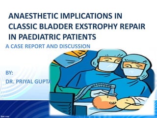 ANAESTHETIC IMPLICATIONS IN
CLASSIC BLADDER EXSTROPHY REPAIR
IN PAEDIATRIC PATIENTS
A CASE REPORT AND DISCUSSION
BY:
DR. PRIYAL GUPTA
 