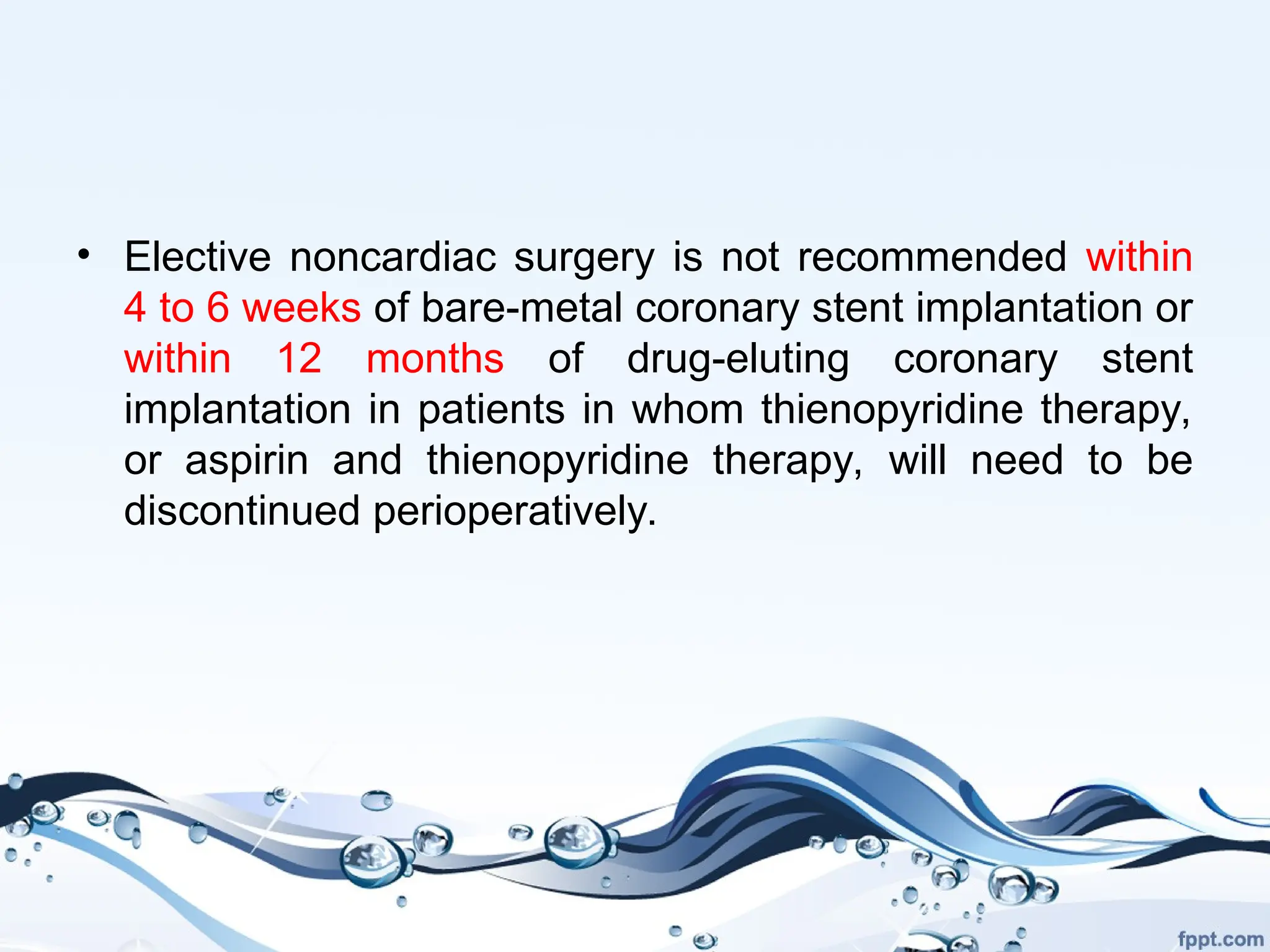 • Elective noncardiac surgery is not recommended within
4 to 6 weeks of bare-metal coronary stent implantation or
within 12 months of drug-eluting coronary stent
implantation in patients in whom thienopyridine therapy,
or aspirin and thienopyridine therapy, will need to be
discontinued perioperatively.
 