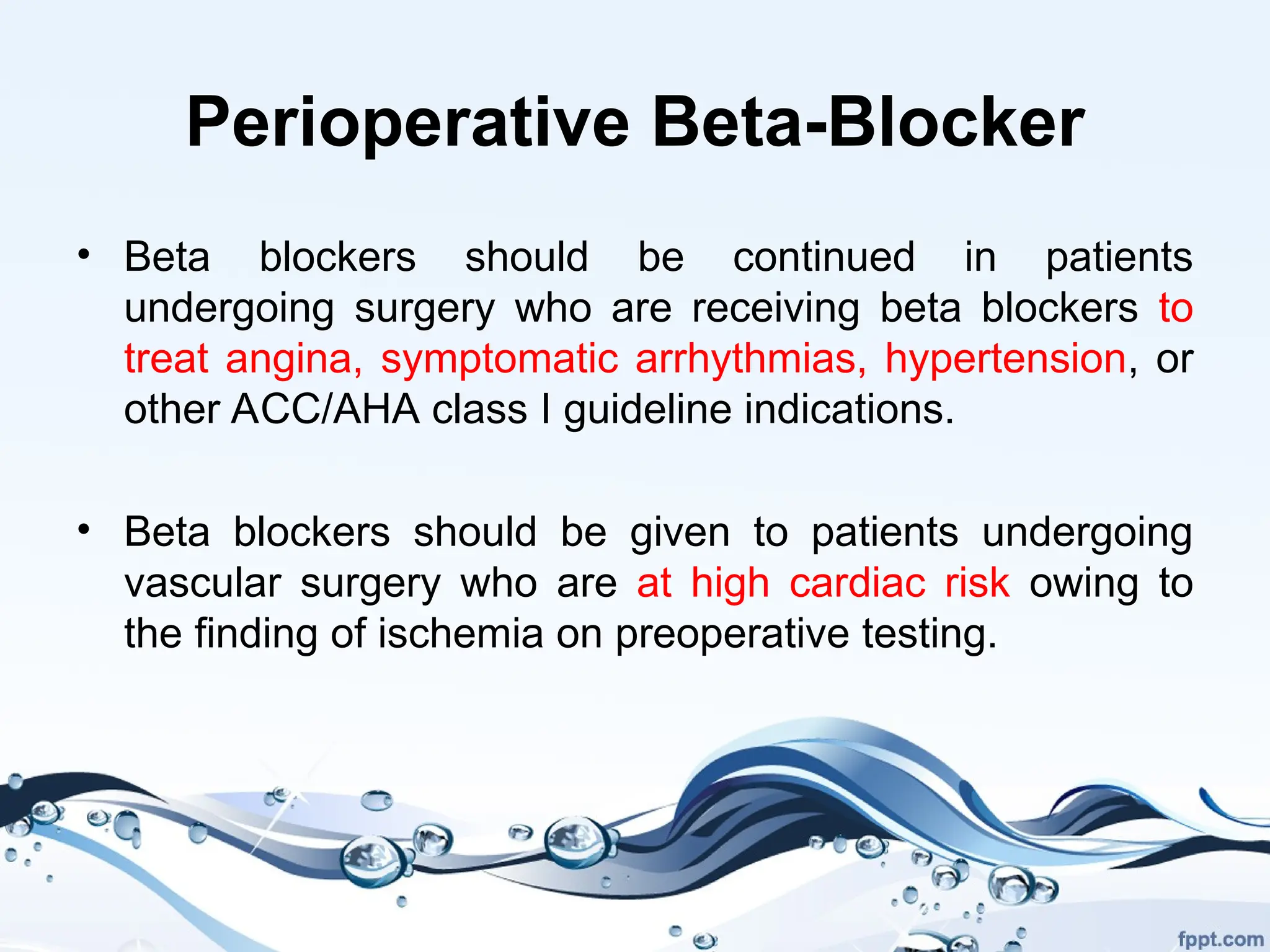 Perioperative Beta-Blocker
• Beta blockers should be continued in patients
undergoing surgery who are receiving beta blockers to
treat angina, symptomatic arrhythmias, hypertension, or
other ACC/AHA class I guideline indications.
• Beta blockers should be given to patients undergoing
vascular surgery who are at high cardiac risk owing to
the finding of ischemia on preoperative testing.
 