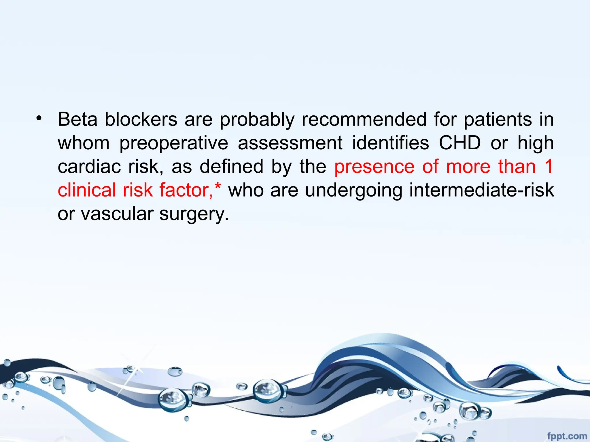 • Beta blockers are probably recommended for patients in
whom preoperative assessment identifies CHD or high
cardiac risk, as defined by the presence of more than 1
clinical risk factor,* who are undergoing intermediate-risk
or vascular surgery.
 