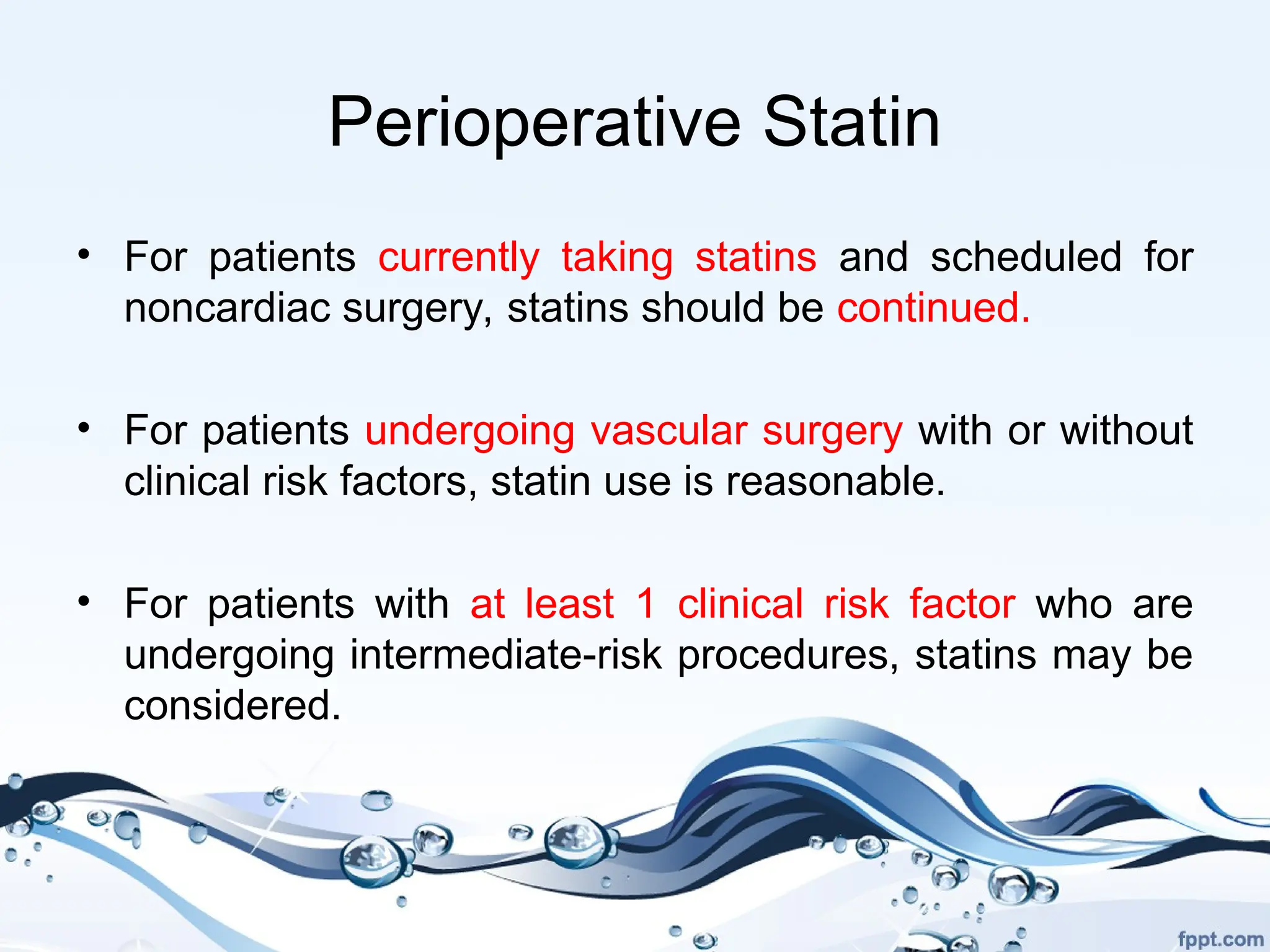 Perioperative Statin
• For patients currently taking statins and scheduled for
noncardiac surgery, statins should be continued.
• For patients undergoing vascular surgery with or without
clinical risk factors, statin use is reasonable.
• For patients with at least 1 clinical risk factor who are
undergoing intermediate-risk procedures, statins may be
considered.
 