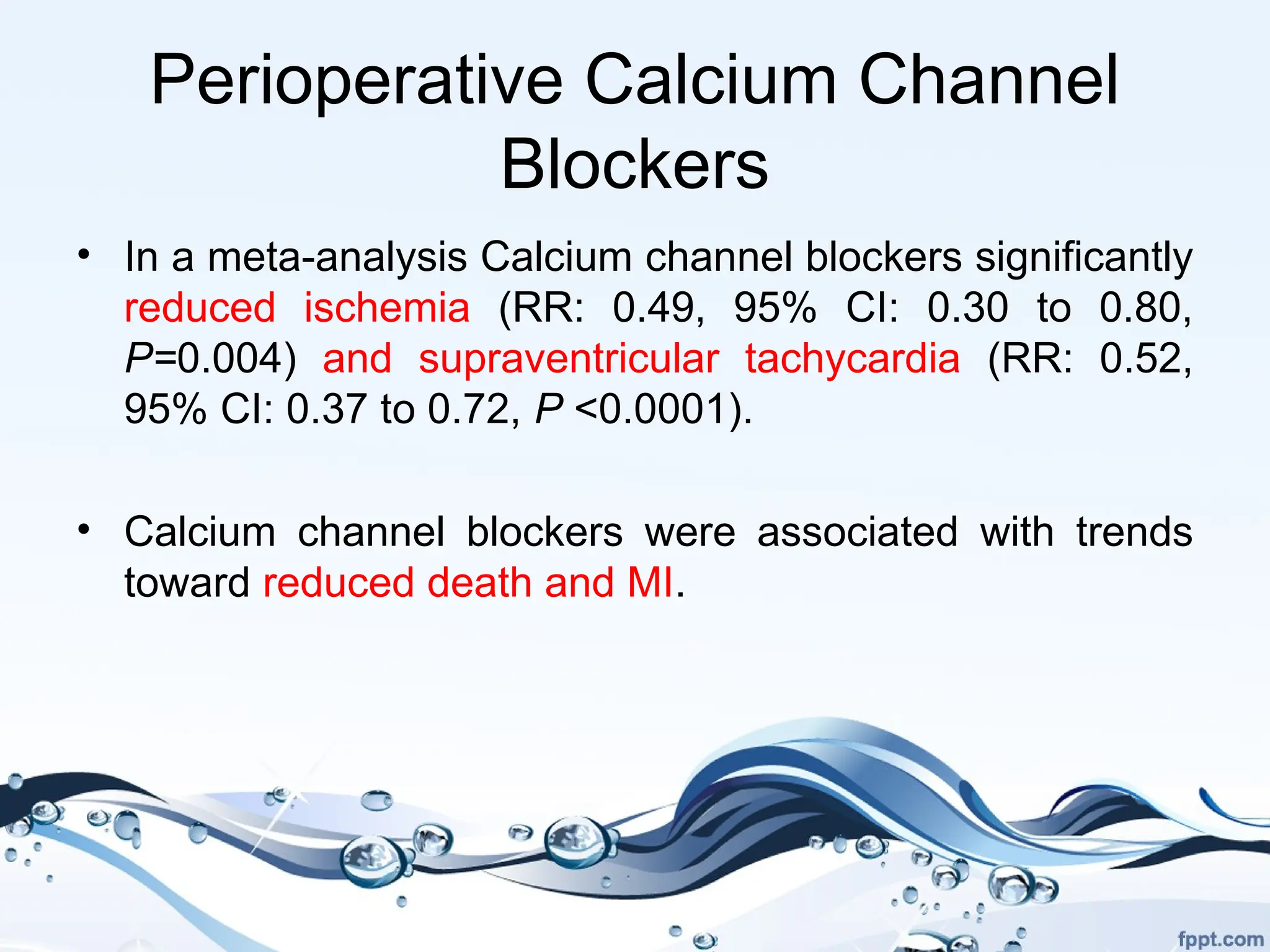Perioperative Calcium Channel
Blockers
• In a meta-analysis Calcium channel blockers significantly
reduced ischemia (RR: 0.49, 95% CI: 0.30 to 0.80,
P=0.004) and supraventricular tachycardia (RR: 0.52,
95% CI: 0.37 to 0.72, P <0.0001).
• Calcium channel blockers were associated with trends
toward reduced death and MI.
 