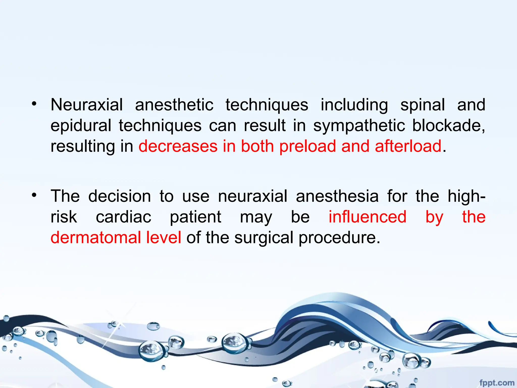 • Neuraxial anesthetic techniques including spinal and
epidural techniques can result in sympathetic blockade,
resulting in decreases in both preload and afterload.
• The decision to use neuraxial anesthesia for the high-
risk cardiac patient may be influenced by the
dermatomal level of the surgical procedure.
 