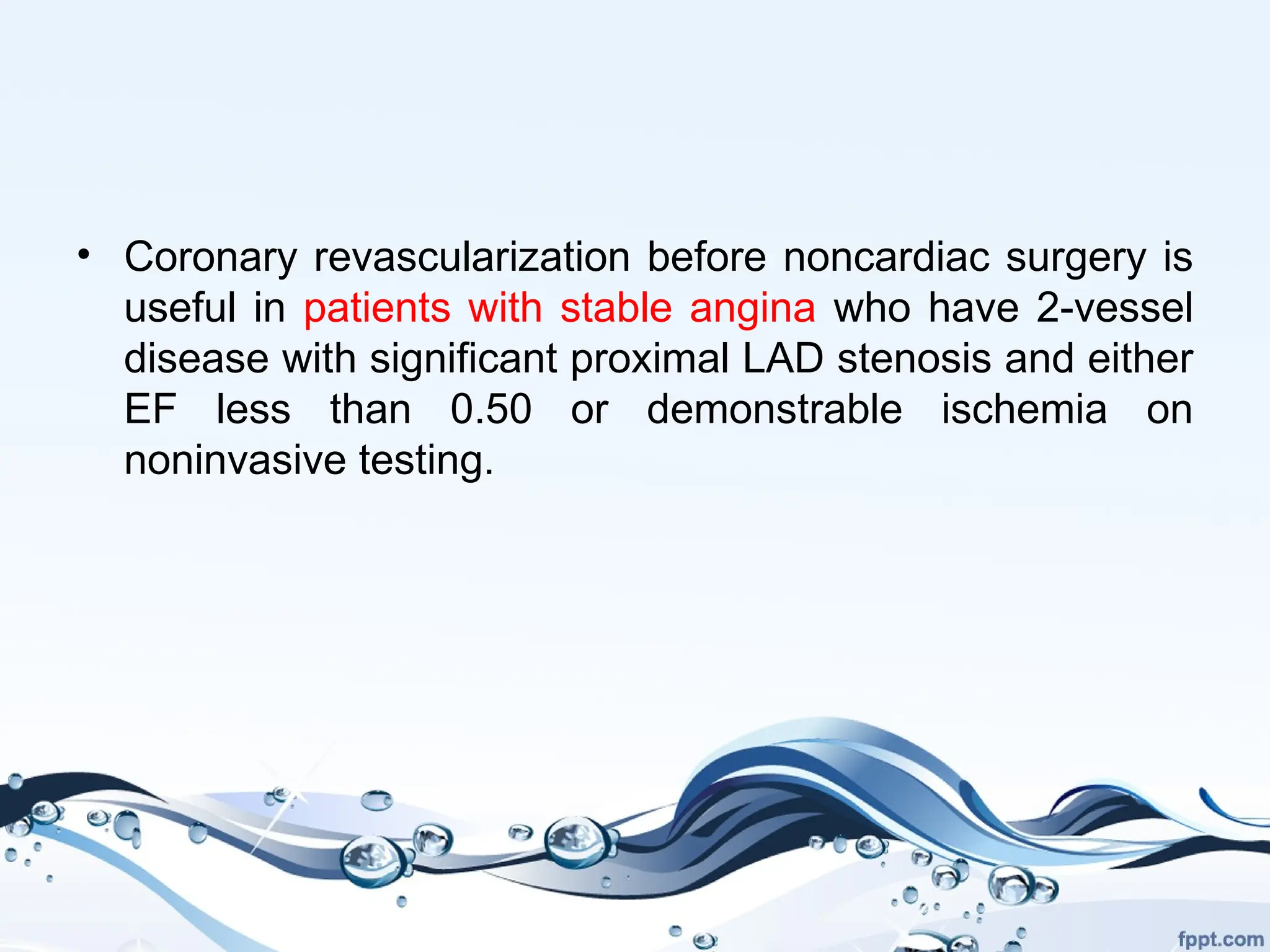 • Coronary revascularization before noncardiac surgery is
useful in patients with stable angina who have 2-vessel
disease with significant proximal LAD stenosis and either
EF less than 0.50 or demonstrable ischemia on
noninvasive testing.
 