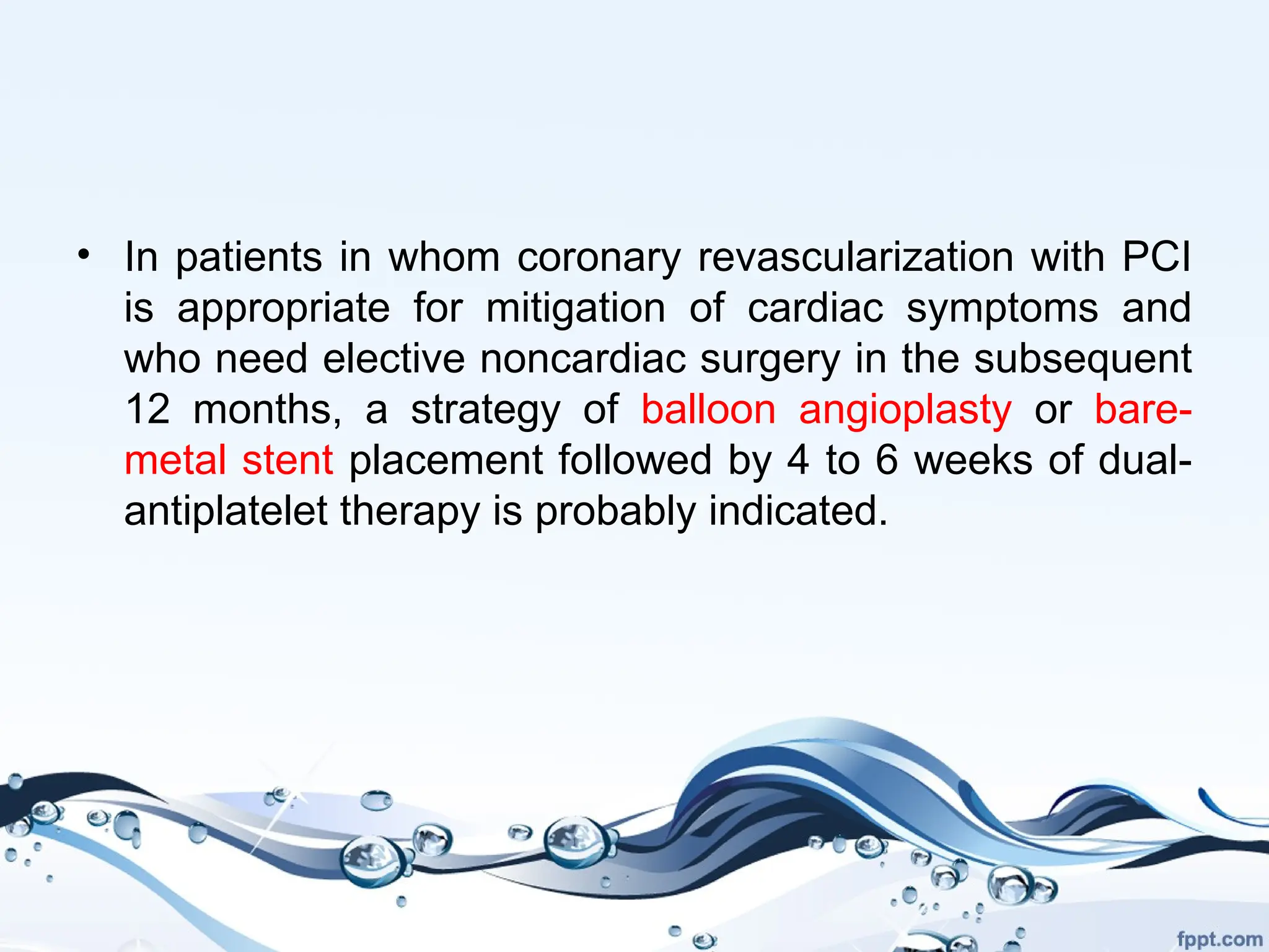 • In patients in whom coronary revascularization with PCI
is appropriate for mitigation of cardiac symptoms and
who need elective noncardiac surgery in the subsequent
12 months, a strategy of balloon angioplasty or bare-
metal stent placement followed by 4 to 6 weeks of dual-
antiplatelet therapy is probably indicated.
 