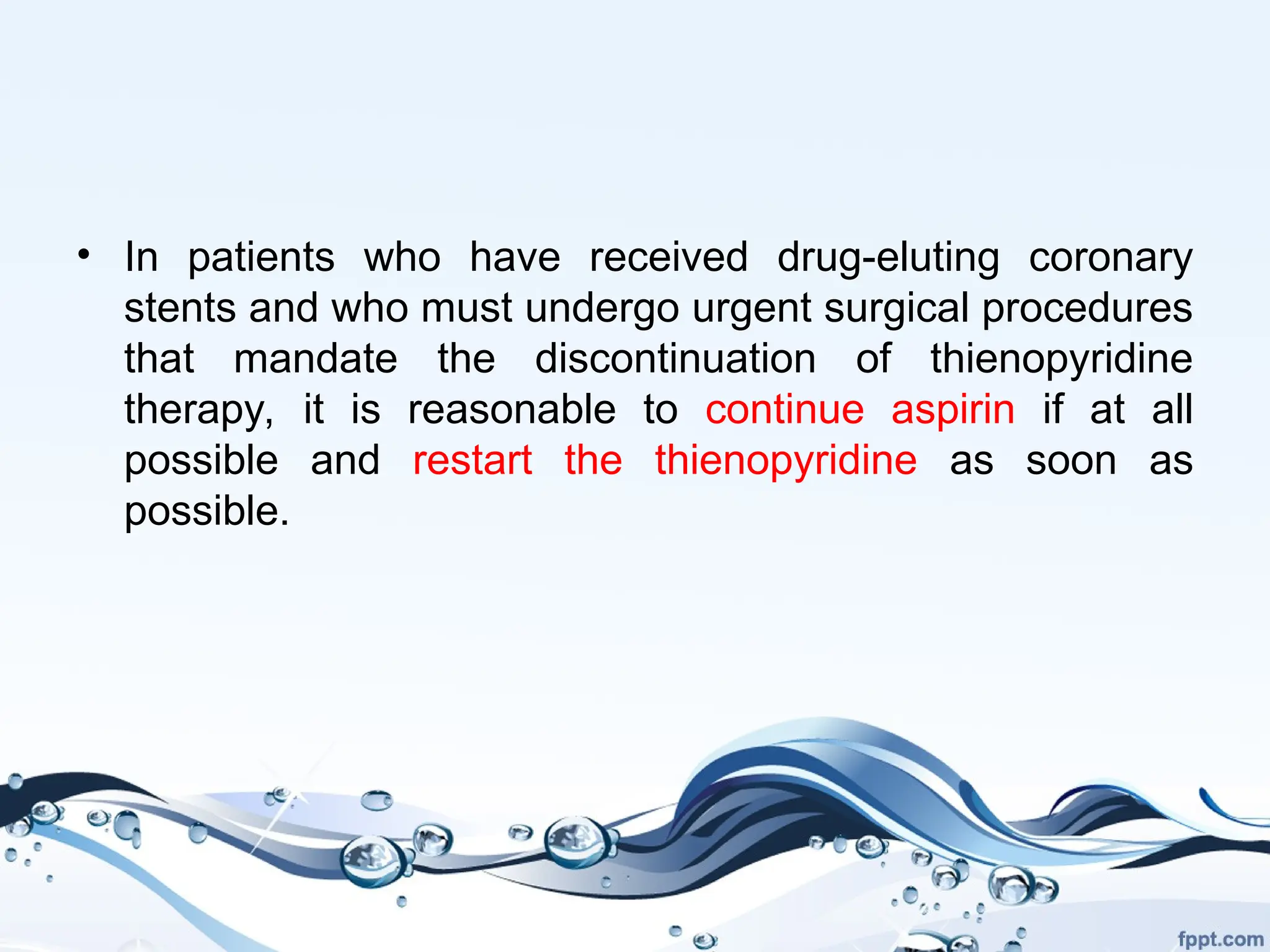 • In patients who have received drug-eluting coronary
stents and who must undergo urgent surgical procedures
that mandate the discontinuation of thienopyridine
therapy, it is reasonable to continue aspirin if at all
possible and restart the thienopyridine as soon as
possible.
 