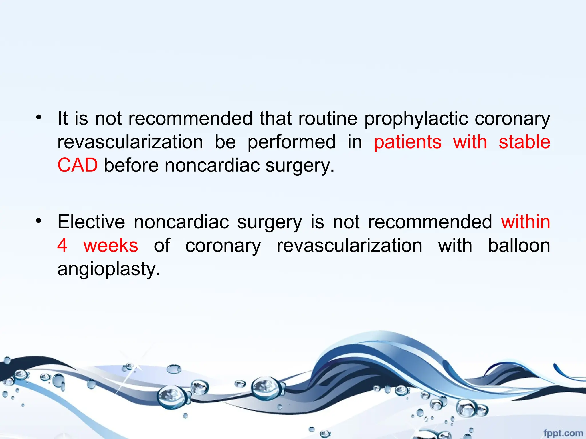 • It is not recommended that routine prophylactic coronary
revascularization be performed in patients with stable
CAD before noncardiac surgery.
• Elective noncardiac surgery is not recommended within
4 weeks of coronary revascularization with balloon
angioplasty.
 