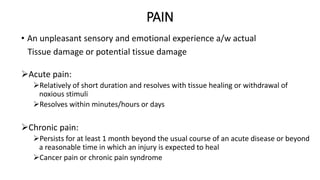 PAIN
• An unpleasant sensory and emotional experience a/w actual
Tissue damage or potential tissue damage
Acute pain:
Relatively of short duration and resolves with tissue healing or withdrawal of
noxious stimuli
Resolves within minutes/hours or days
Chronic pain:
Persists for at least 1 month beyond the usual course of an acute disease or beyond
a reasonable time in which an injury is expected to heal
Cancer pain or chronic pain syndrome
 