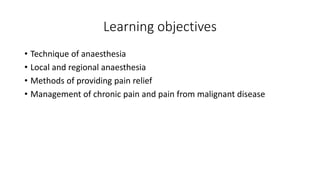 Learning objectives
• Technique of anaesthesia
• Local and regional anaesthesia
• Methods of providing pain relief
• Management of chronic pain and pain from malignant disease
 