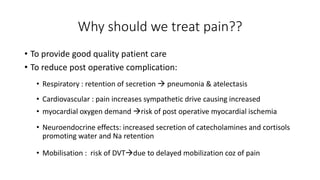 Why should we treat pain??
• To provide good quality patient care
• To reduce post operative complication:
• Respiratory : retention of secretion  pneumonia & atelectasis
• Cardiovascular : pain increases sympathetic drive causing increased
• myocardial oxygen demand risk of post operative myocardial ischemia
• Neuroendocrine effects: increased secretion of catecholamines and cortisols
promoting water and Na retention
• Mobilisation : risk of DVTdue to delayed mobilization coz of pain
 