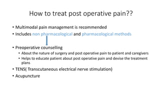How to treat post operative pain??
• Multimodal pain management is recommended
• Includes non pharmacological and pharmacological methods
• Preoperative counselling
• About the nature of surgery and post operative pain to patient and caregivers
• Helps to educate patient about post operative pain and devise the treatment
plans
• TENS( Transcutaneous electrical nerve stimulation)
• Acupuncture
 