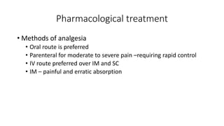 Pharmacological treatment
• Methods of analgesia
• Oral route is preferred
• Parenteral for moderate to severe pain –requiring rapid control
• IV route preferred over IM and SC
• IM – painful and erratic absorption
 