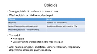 Opioids
• Strong opioids  moderate to severe pain
• Weak opioids  mild to moderate pain
• Tramadol :
• Non opioid
• Centrally acting analgesic for mild to moderate pain
• A/E: nausea, pruritus, sedation , urinary retention, respiratory
depression, decrease gastric motility
STRONG WEAK
Morphine Codeine and hydrocodone
Fentanyl ( suitable in renal impairment) Used in combination with aspirin or PCM
Meperidine( decreases seizure threshold)
 