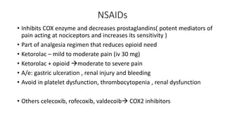NSAIDs
• Inhibits COX enzyme and decreases prostaglandins( potent mediators of
pain acting at nociceptors and increases its sensitivity )
• Part of analgesia regimen that reduces opioid need
• Ketorolac – mild to moderate pain (iv 30 mg)
• Ketorolac + opioid moderate to severe pain
• A/e: gastric ulceration , renal injury and bleeding
• Avoid in platelet dysfunction, thrombocytopenia , renal dysfunction
• Others celecoxib, rofecoxib, valdecoib COX2 inhibitors
 