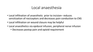 Local anaesthesia
• Local infiltration of anaesthetic prior to incision– reduces
sensitization of nociceptors and decreases pain conduction to CNS
• Local infiltration on wound closure may be helpful
• Local anaesthetics via epidural infusion, peripheral nerve infusion
• Decreases postop pain and opioid requirement
 