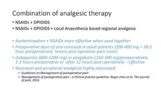 Combination of analgesic therapy
• NSAIDs + OPIOIDS
• NSAIDs + OPIOIDS + Local Anaesthesia based regional analgesia
• Acetaminophen + NSAIDs more effective when used together
• Preoperative dose of oral celecoxib in adult patients (200-400 mg – 30-1
hour preoperatively lowers post operative pain score)
• Gabapentin (600-1200 mg) or pregabalin (150-300 mg)preoperatively
1-2 hours preoperative or after 12 hours post operatively – effective
• Neuraxial and peripheral analgesia highly advocated
• Guidelines on Management of postoperative pain
• Management of postoperative pain : a Clinical practice guideline..Roger chou et al. The journal
of pain, 2016
 