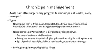 Chronic pain management
• Acute pain after surgery may progress to chronic pain if inadequately
managed
• Types
• Nociceptive pain from musculoskeletal disorders or cancer (cutaneous
nociceptors sensitization and exaggerated response in dorsal horn )
• Neuropathic paindysfunction in peripheral or central nerves
• Burning, shooting or stabbing type
• Poorly responsive to opioids  give gabapentine, tricyclic antidepressants
• Eg: trigeminal neuralgia, diabetic neuropathy, postherpetic neuralgia
• Psychogenic paina/w depressive illness
 