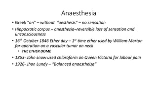Anaesthesia
• Greek “an” – without “aesthesis” – no sensation
• Hippocratic corpus – anesthesia–reversible loss of sensation and
unconsciousness
• 16th October 1846 Ether day – 1st time ether used by William Morton
for operation on a vascular tumor on neck
• THE ETHER DOME
• 1853- John snow used chloroform on Queen Victoria for labour pain
• 1926- Jhon Lundy – “Balanced anaestheisa”
 